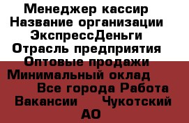 Менеджер-кассир › Название организации ­ ЭкспрессДеньги › Отрасль предприятия ­ Оптовые продажи › Минимальный оклад ­ 18 000 - Все города Работа » Вакансии   . Чукотский АО